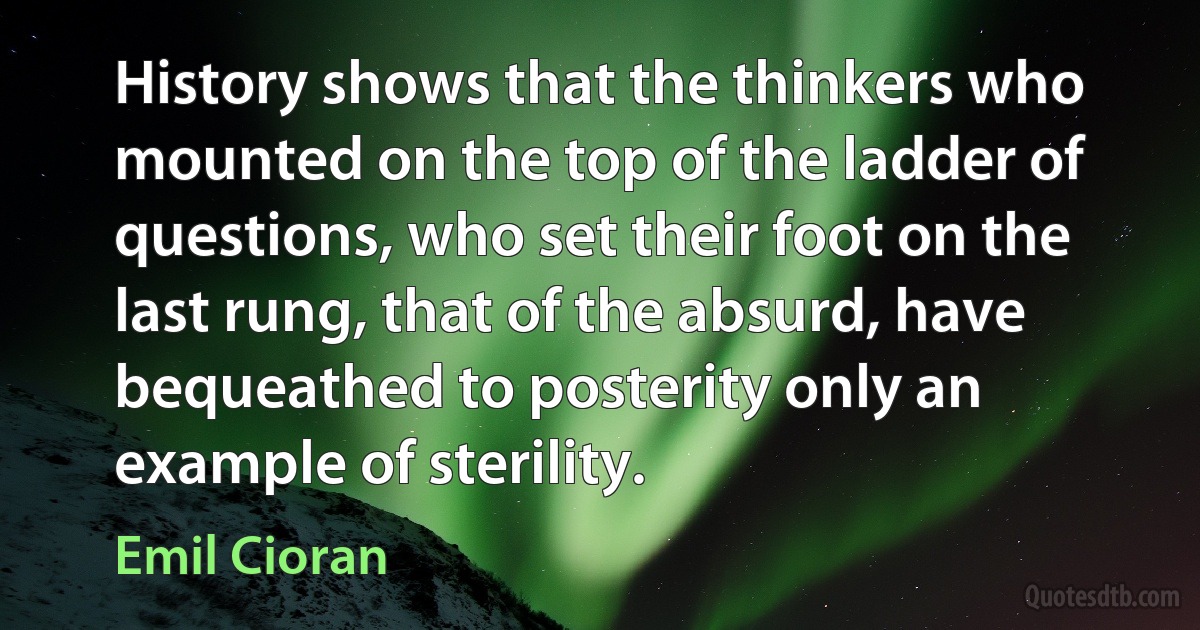 History shows that the thinkers who mounted on the top of the ladder of questions, who set their foot on the last rung, that of the absurd, have bequeathed to posterity only an example of sterility. (Emil Cioran)