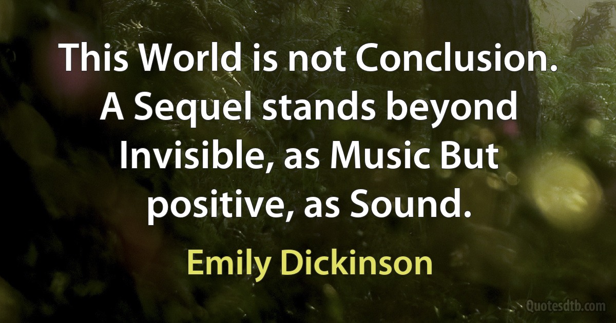 This World is not Conclusion. A Sequel stands beyond Invisible, as Music But positive, as Sound. (Emily Dickinson)