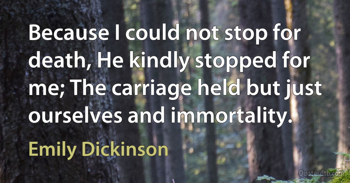 Because I could not stop for death, He kindly stopped for me; The carriage held but just ourselves and immortality. (Emily Dickinson)