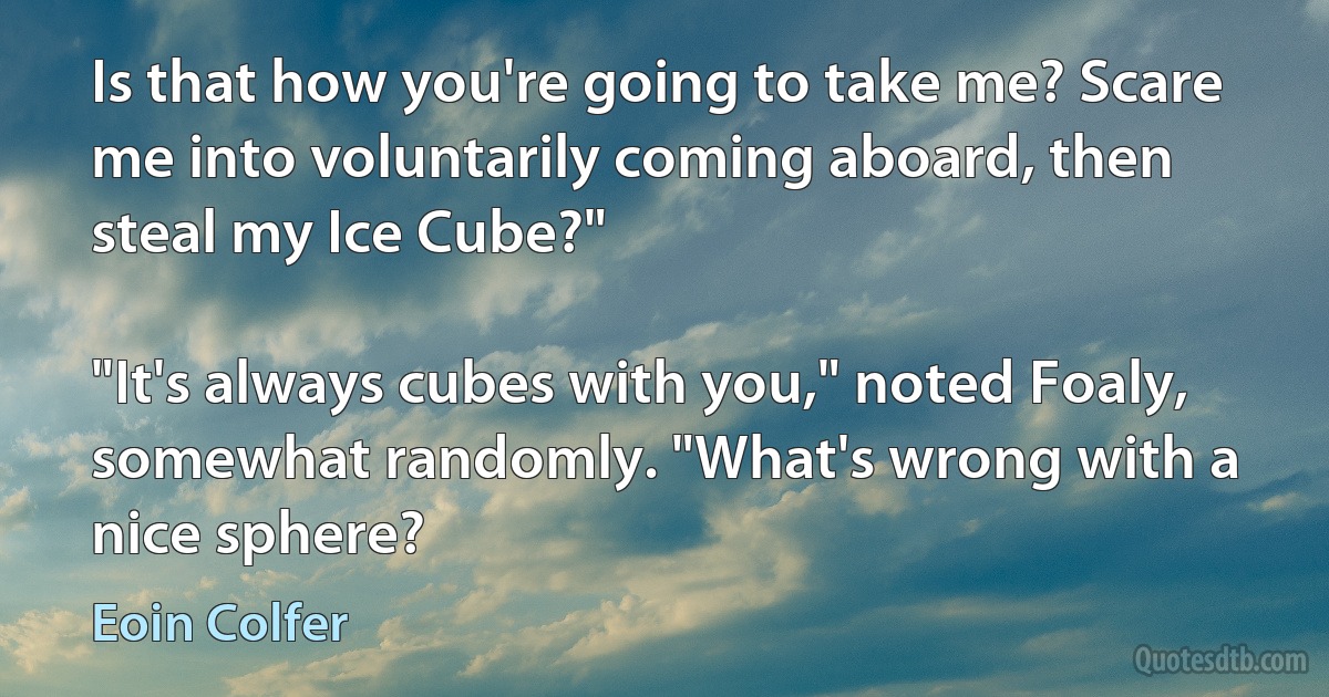 Is that how you're going to take me? Scare me into voluntarily coming aboard, then steal my Ice Cube?"

"It's always cubes with you," noted Foaly, somewhat randomly. "What's wrong with a nice sphere? (Eoin Colfer)