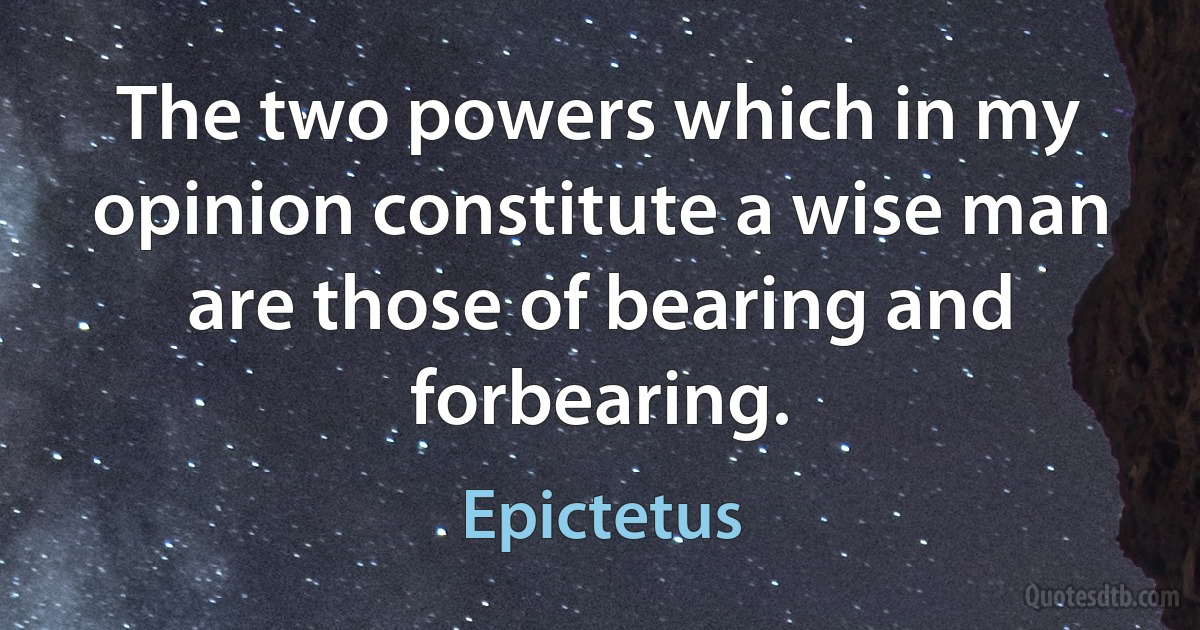 The two powers which in my opinion constitute a wise man are those of bearing and forbearing. (Epictetus)