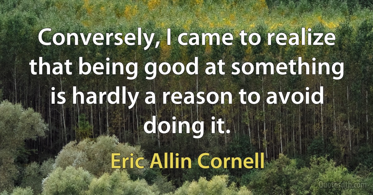 Conversely, I came to realize that being good at something is hardly a reason to avoid doing it. (Eric Allin Cornell)