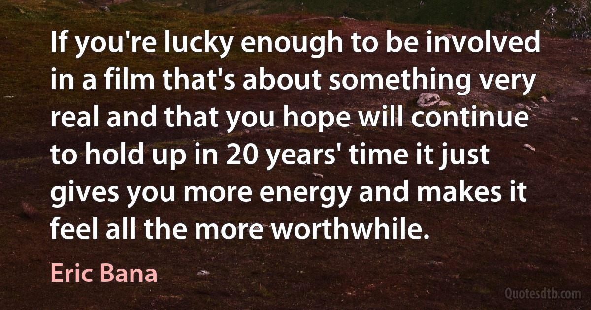 If you're lucky enough to be involved in a film that's about something very real and that you hope will continue to hold up in 20 years' time it just gives you more energy and makes it feel all the more worthwhile. (Eric Bana)