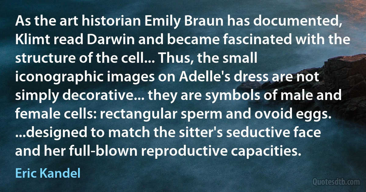 As the art historian Emily Braun has documented, Klimt read Darwin and became fascinated with the structure of the cell... Thus, the small iconographic images on Adelle's dress are not simply decorative... they are symbols of male and female cells: rectangular sperm and ovoid eggs. ...designed to match the sitter's seductive face and her full-blown reproductive capacities. (Eric Kandel)