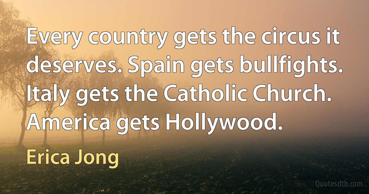 Every country gets the circus it deserves. Spain gets bullfights. Italy gets the Catholic Church. America gets Hollywood. (Erica Jong)