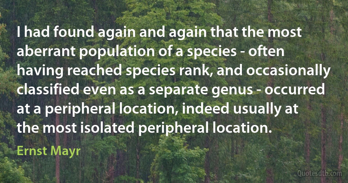 I had found again and again that the most aberrant population of a species - often having reached species rank, and occasionally classified even as a separate genus - occurred at a peripheral location, indeed usually at the most isolated peripheral location. (Ernst Mayr)