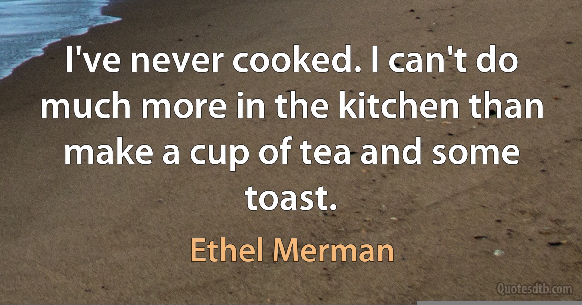 I've never cooked. I can't do much more in the kitchen than make a cup of tea and some toast. (Ethel Merman)