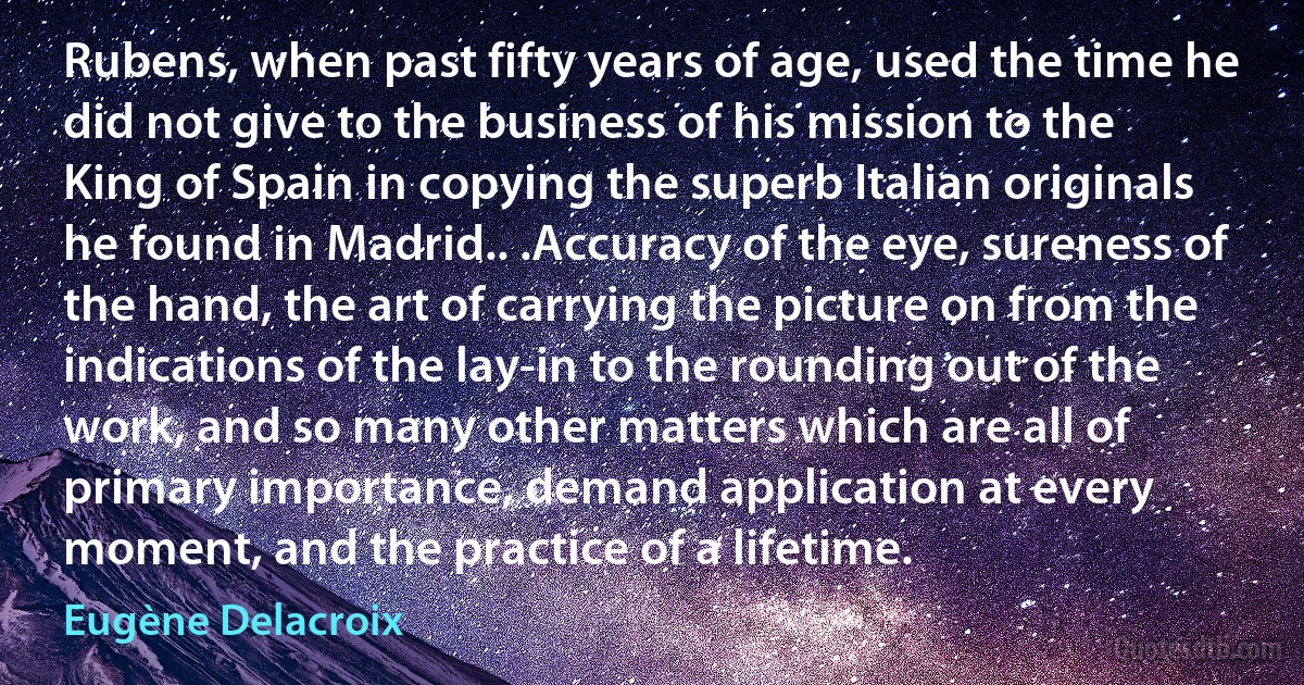 Rubens, when past fifty years of age, used the time he did not give to the business of his mission to the King of Spain in copying the superb Italian originals he found in Madrid.. .Accuracy of the eye, sureness of the hand, the art of carrying the picture on from the indications of the lay-in to the rounding out of the work, and so many other matters which are all of primary importance, demand application at every moment, and the practice of a lifetime. (Eugène Delacroix)