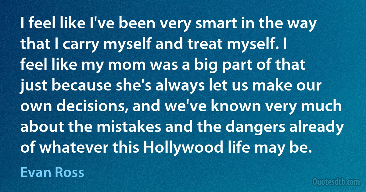 I feel like I've been very smart in the way that I carry myself and treat myself. I feel like my mom was a big part of that just because she's always let us make our own decisions, and we've known very much about the mistakes and the dangers already of whatever this Hollywood life may be. (Evan Ross)