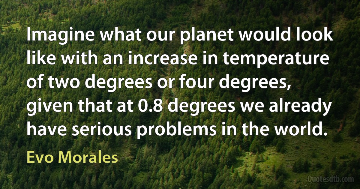 Imagine what our planet would look like with an increase in temperature of two degrees or four degrees, given that at 0.8 degrees we already have serious problems in the world. (Evo Morales)