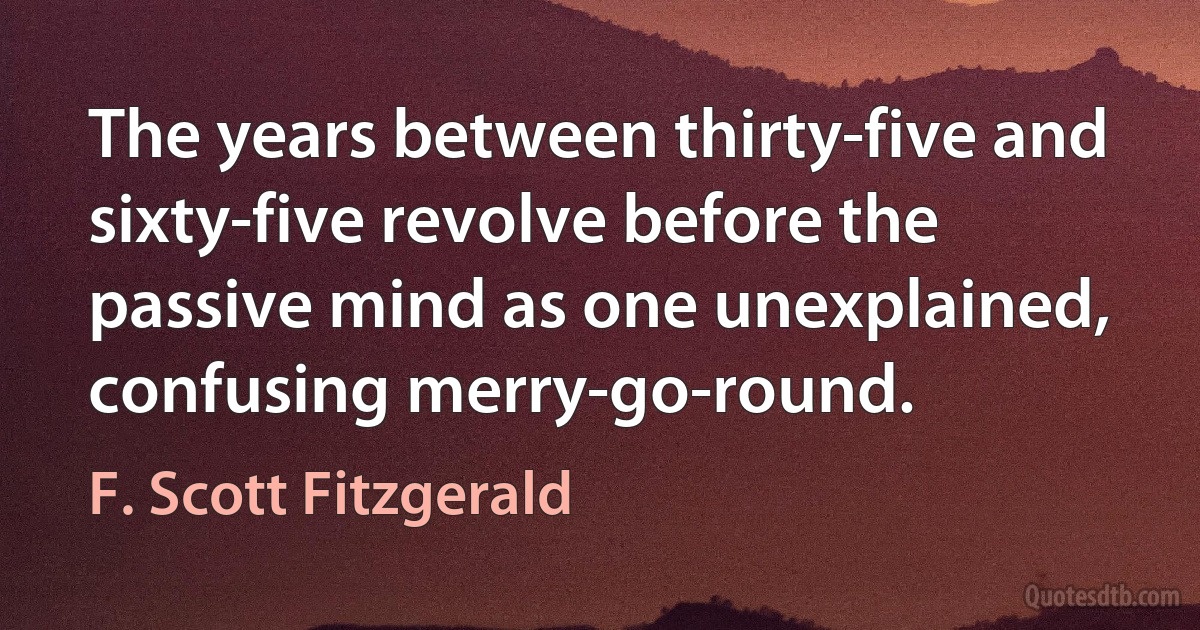 The years between thirty-five and sixty-five revolve before the passive mind as one unexplained, confusing merry-go-round. (F. Scott Fitzgerald)