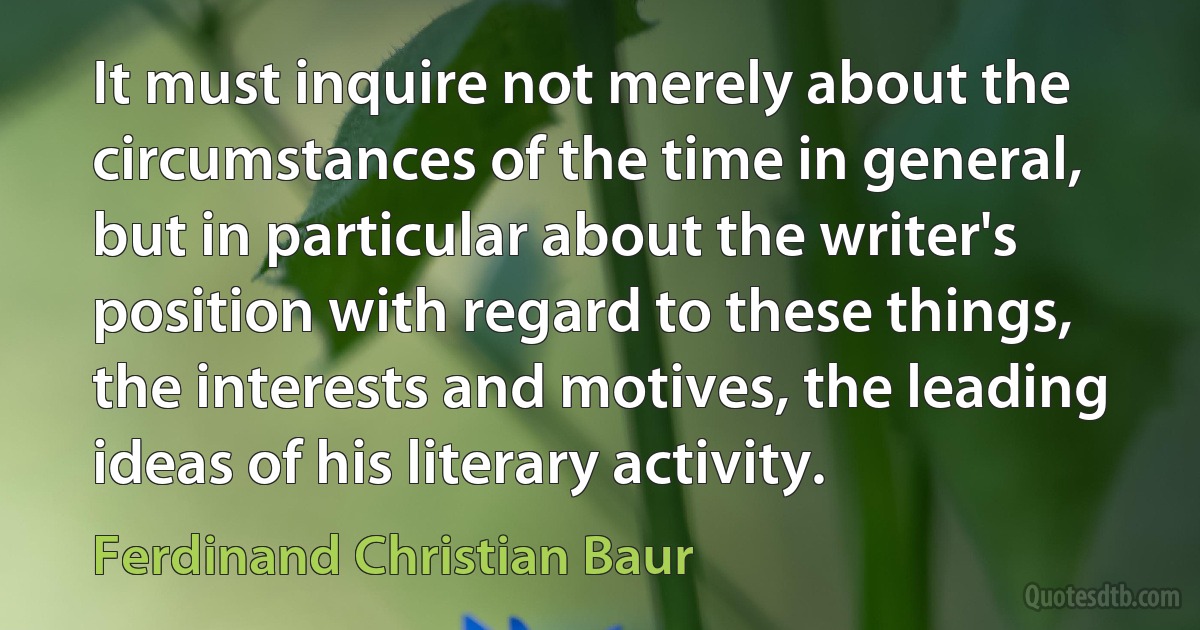 It must inquire not merely about the circumstances of the time in general, but in particular about the writer's position with regard to these things, the interests and motives, the leading ideas of his literary activity. (Ferdinand Christian Baur)