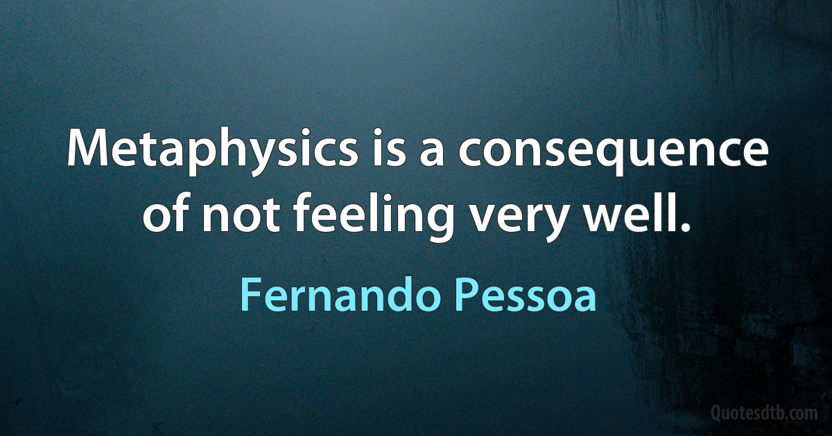 Metaphysics is a consequence of not feeling very well. (Fernando Pessoa)