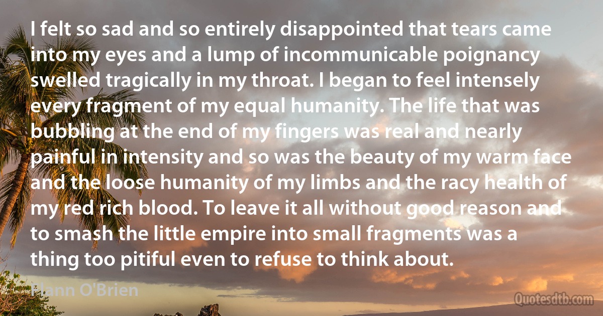 I felt so sad and so entirely disappointed that tears came into my eyes and a lump of incommunicable poignancy swelled tragically in my throat. I began to feel intensely every fragment of my equal humanity. The life that was bubbling at the end of my fingers was real and nearly painful in intensity and so was the beauty of my warm face and the loose humanity of my limbs and the racy health of my red rich blood. To leave it all without good reason and to smash the little empire into small fragments was a thing too pitiful even to refuse to think about. (Flann O'Brien)