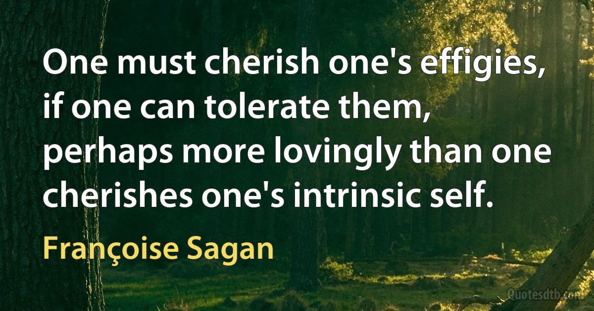 One must cherish one's effigies, if one can tolerate them, perhaps more lovingly than one cherishes one's intrinsic self. (Françoise Sagan)