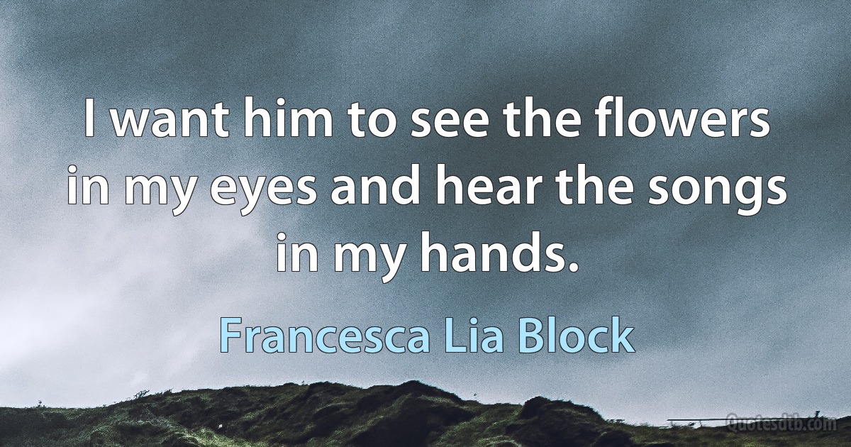 I want him to see the flowers in my eyes and hear the songs in my hands. (Francesca Lia Block)