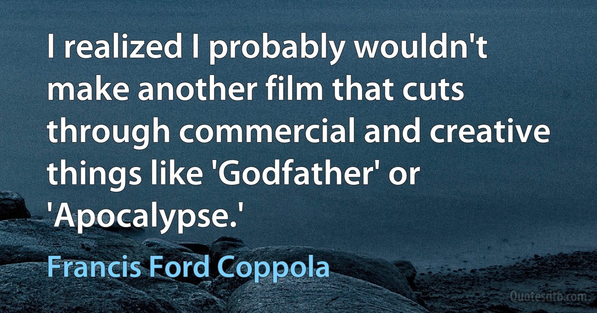 I realized I probably wouldn't make another film that cuts through commercial and creative things like 'Godfather' or 'Apocalypse.' (Francis Ford Coppola)