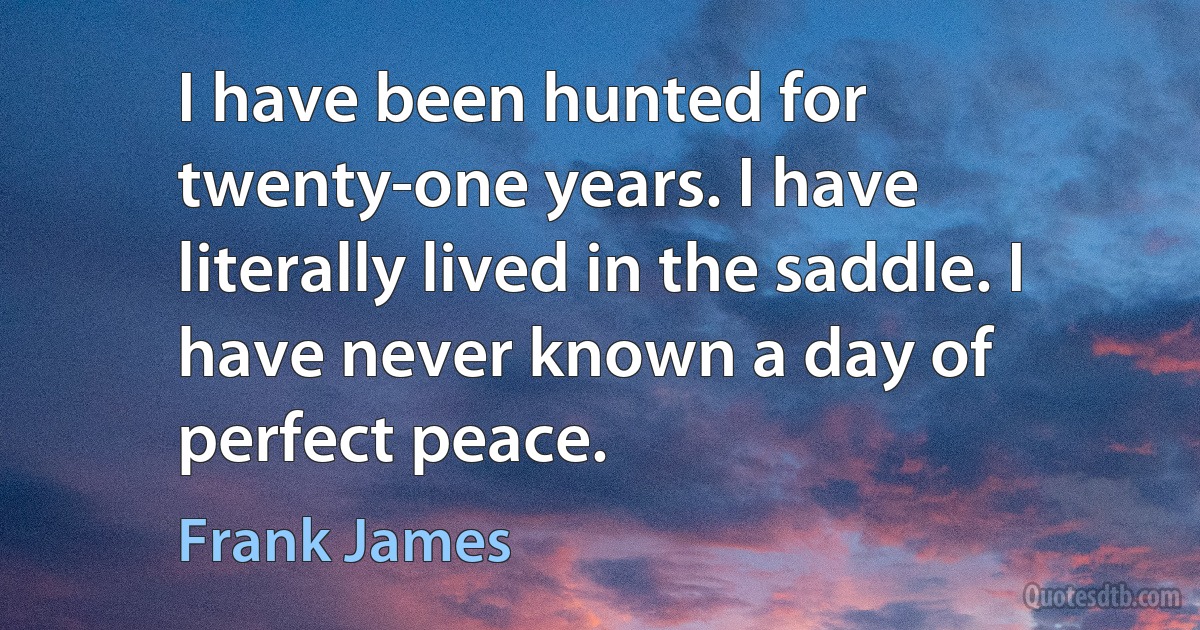 I have been hunted for twenty-one years. I have literally lived in the saddle. I have never known a day of perfect peace. (Frank James)