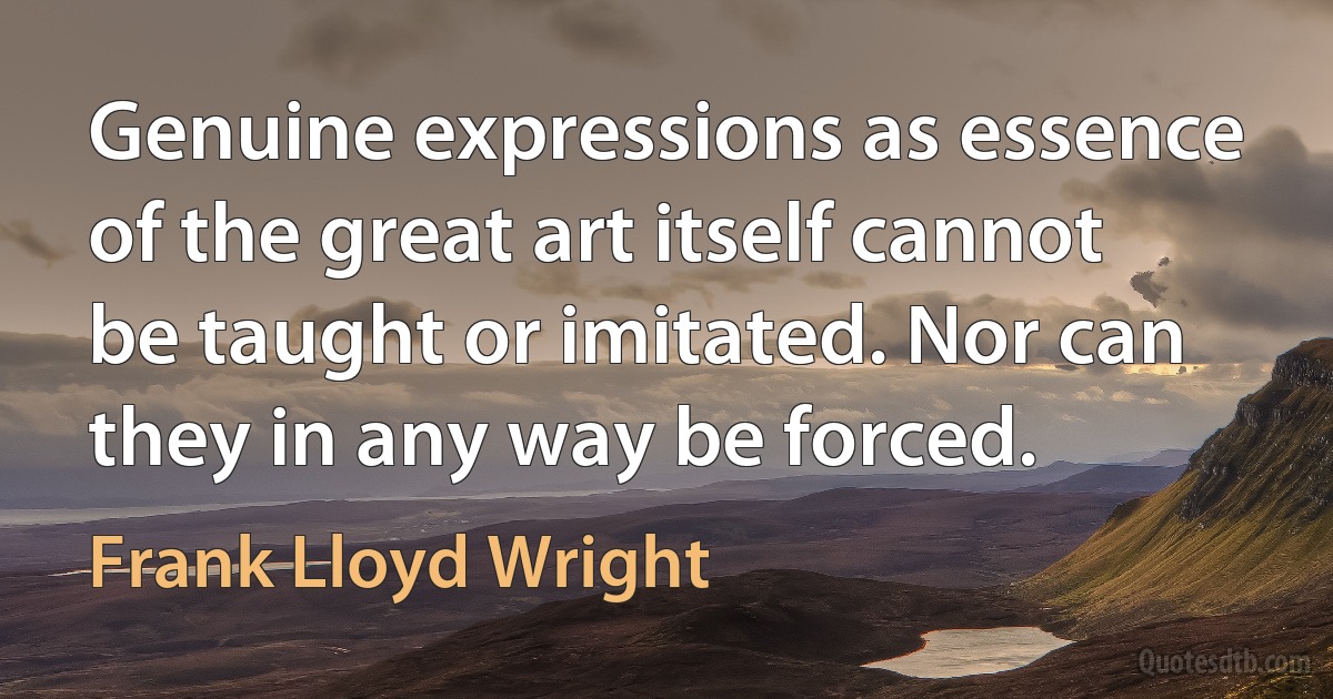 Genuine expressions as essence of the great art itself cannot be taught or imitated. Nor can they in any way be forced. (Frank Lloyd Wright)