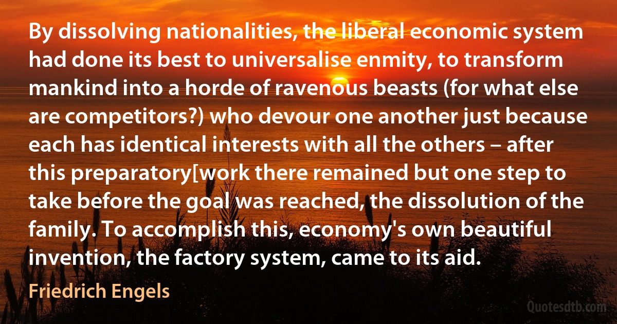 By dissolving nationalities, the liberal economic system had done its best to universalise enmity, to transform mankind into a horde of ravenous beasts (for what else are competitors?) who devour one another just because each has identical interests with all the others – after this preparatory[work there remained but one step to take before the goal was reached, the dissolution of the family. To accomplish this, economy's own beautiful invention, the factory system, came to its aid. (Friedrich Engels)