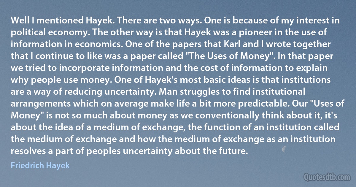 Well I mentioned Hayek. There are two ways. One is because of my interest in political economy. The other way is that Hayek was a pioneer in the use of information in economics. One of the papers that Karl and I wrote together that I continue to like was a paper called "The Uses of Money". In that paper we tried to incorporate information and the cost of information to explain why people use money. One of Hayek's most basic ideas is that institutions are a way of reducing uncertainty. Man struggles to find institutional arrangements which on average make life a bit more predictable. Our "Uses of Money" is not so much about money as we conventionally think about it, it's about the idea of a medium of exchange, the function of an institution called the medium of exchange and how the medium of exchange as an institution resolves a part of peoples uncertainty about the future. (Friedrich Hayek)