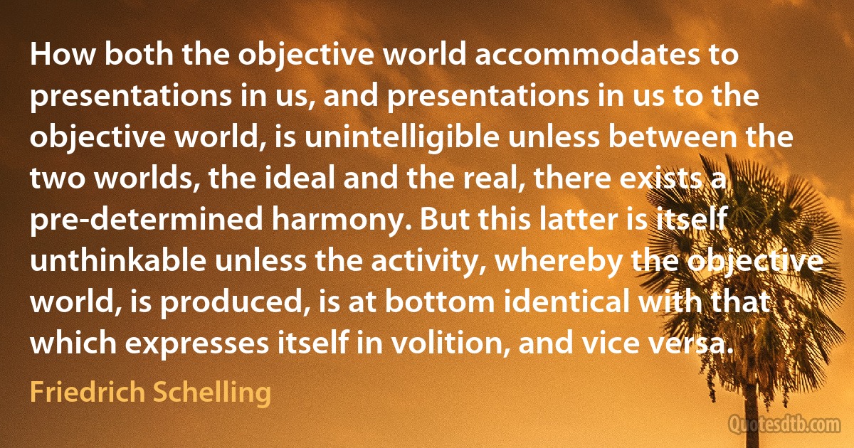 How both the objective world accommodates to presentations in us, and presentations in us to the objective world, is unintelligible unless between the two worlds, the ideal and the real, there exists a pre-determined harmony. But this latter is itself unthinkable unless the activity, whereby the objective world, is produced, is at bottom identical with that which expresses itself in volition, and vice versa. (Friedrich Schelling)