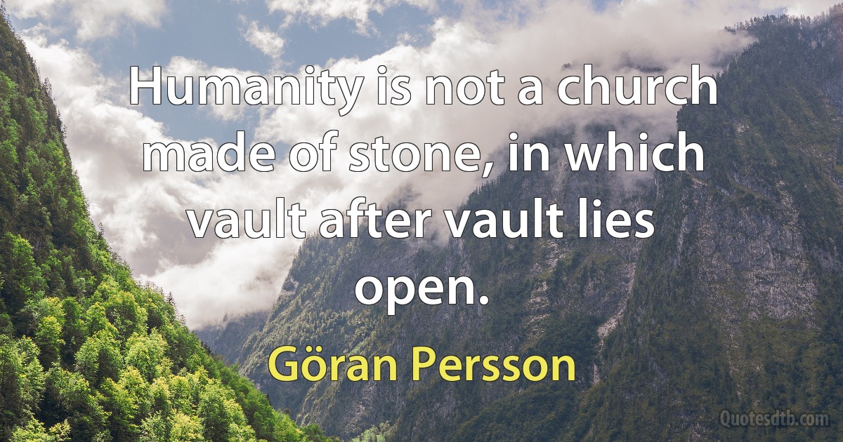 Humanity is not a church made of stone, in which vault after vault lies open. (Göran Persson)