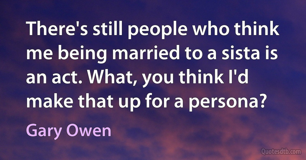 There's still people who think me being married to a sista is an act. What, you think I'd make that up for a persona? (Gary Owen)