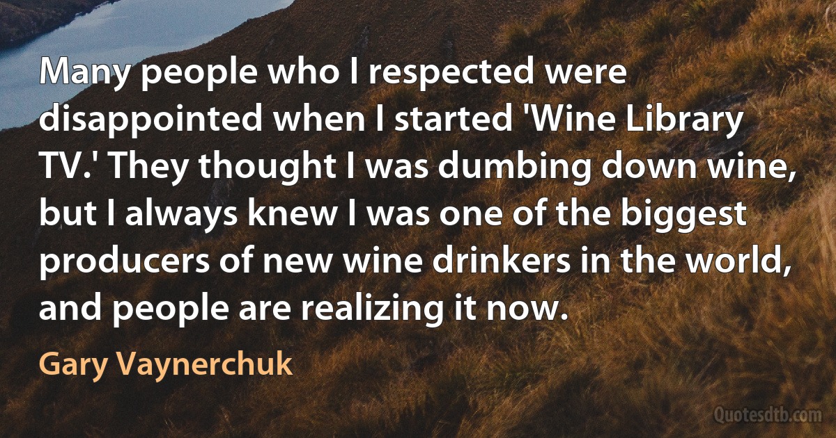 Many people who I respected were disappointed when I started 'Wine Library TV.' They thought I was dumbing down wine, but I always knew I was one of the biggest producers of new wine drinkers in the world, and people are realizing it now. (Gary Vaynerchuk)