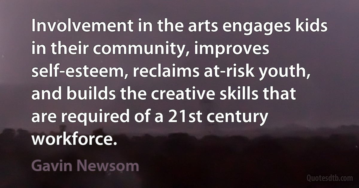 Involvement in the arts engages kids in their community, improves self-esteem, reclaims at-risk youth, and builds the creative skills that are required of a 21st century workforce. (Gavin Newsom)