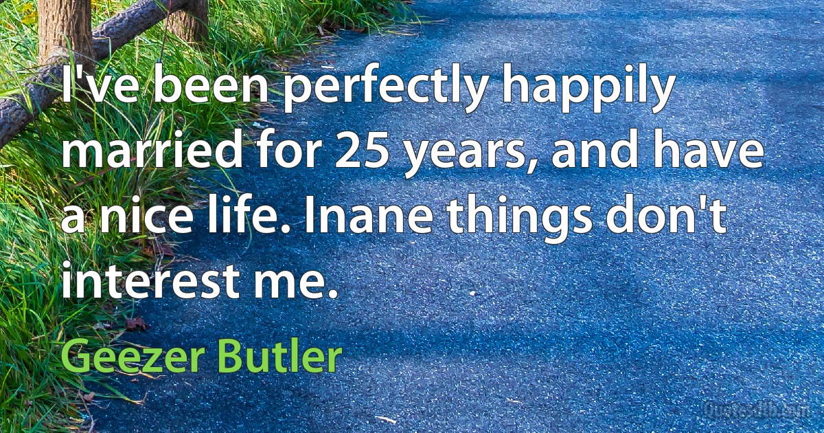 I've been perfectly happily married for 25 years, and have a nice life. Inane things don't interest me. (Geezer Butler)