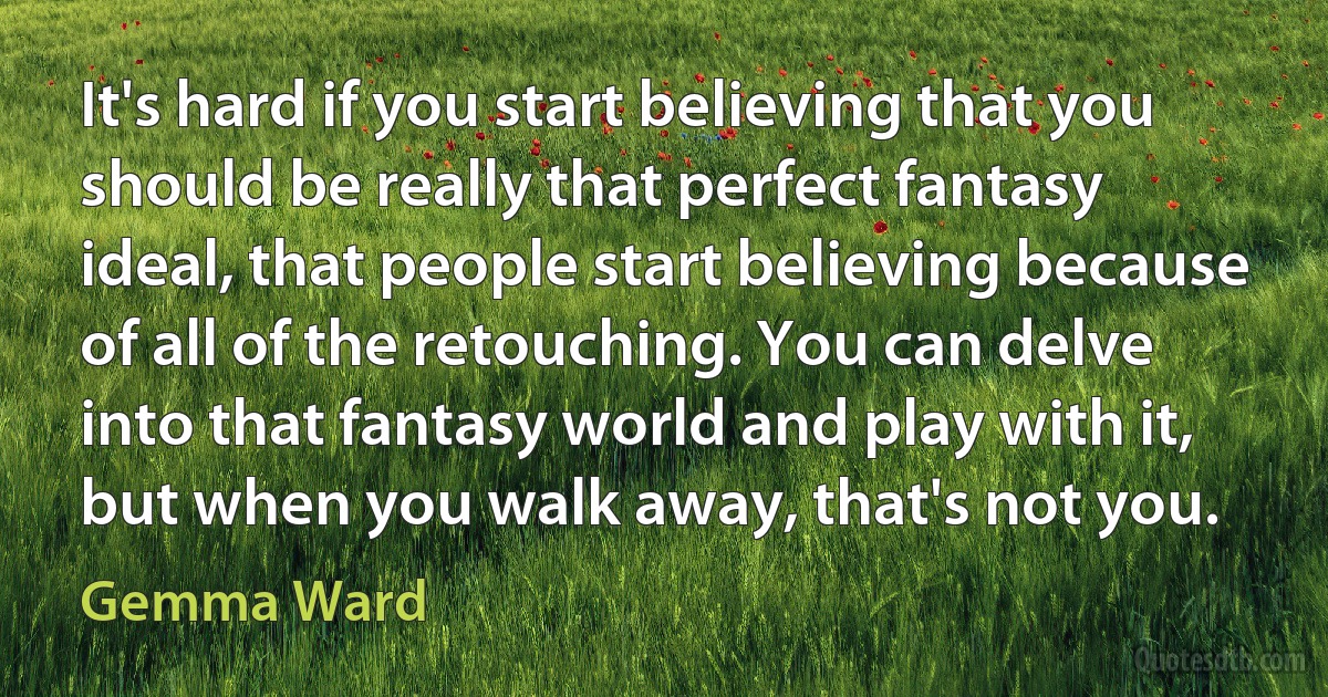 It's hard if you start believing that you should be really that perfect fantasy ideal, that people start believing because of all of the retouching. You can delve into that fantasy world and play with it, but when you walk away, that's not you. (Gemma Ward)