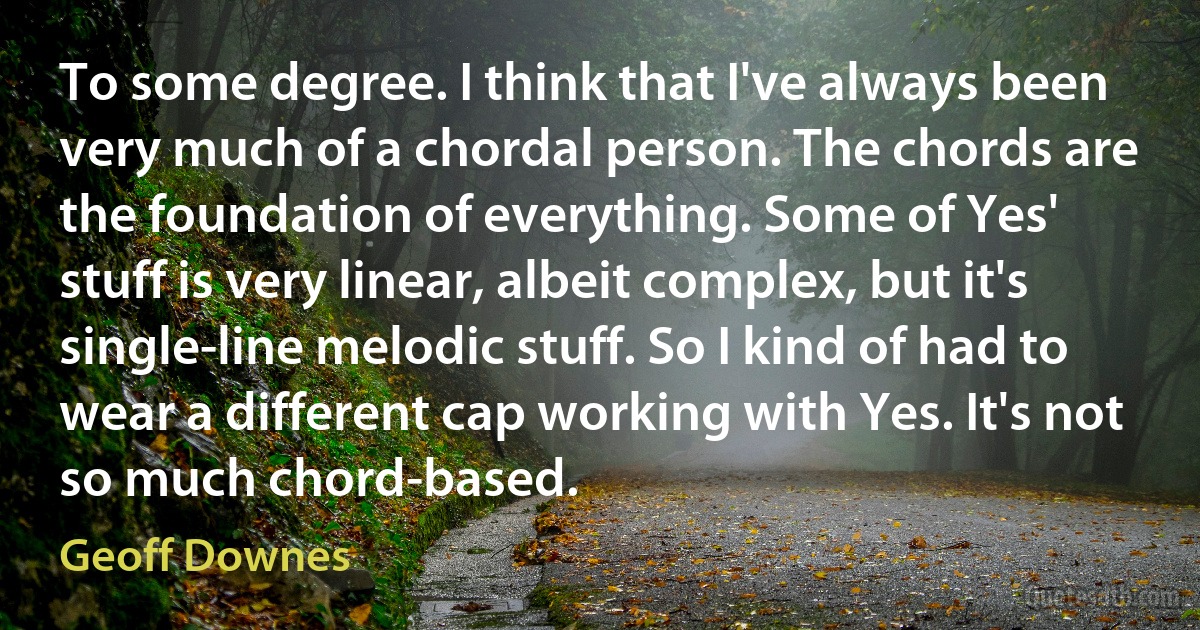 To some degree. I think that I've always been very much of a chordal person. The chords are the foundation of everything. Some of Yes' stuff is very linear, albeit complex, but it's single-line melodic stuff. So I kind of had to wear a different cap working with Yes. It's not so much chord-based. (Geoff Downes)