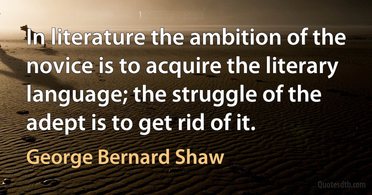 In literature the ambition of the novice is to acquire the literary language; the struggle of the adept is to get rid of it. (George Bernard Shaw)