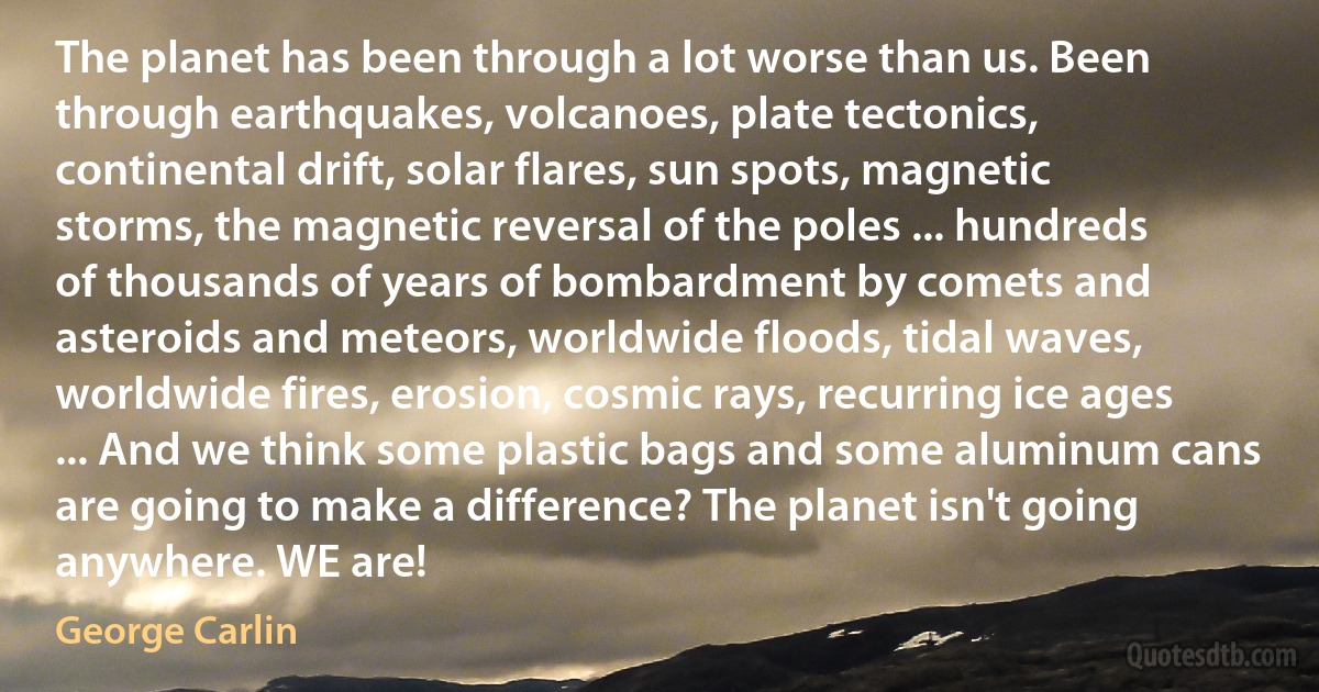 The planet has been through a lot worse than us. Been through earthquakes, volcanoes, plate tectonics, continental drift, solar flares, sun spots, magnetic storms, the magnetic reversal of the poles ... hundreds of thousands of years of bombardment by comets and asteroids and meteors, worldwide floods, tidal waves, worldwide fires, erosion, cosmic rays, recurring ice ages ... And we think some plastic bags and some aluminum cans are going to make a difference? The planet isn't going anywhere. WE are! (George Carlin)