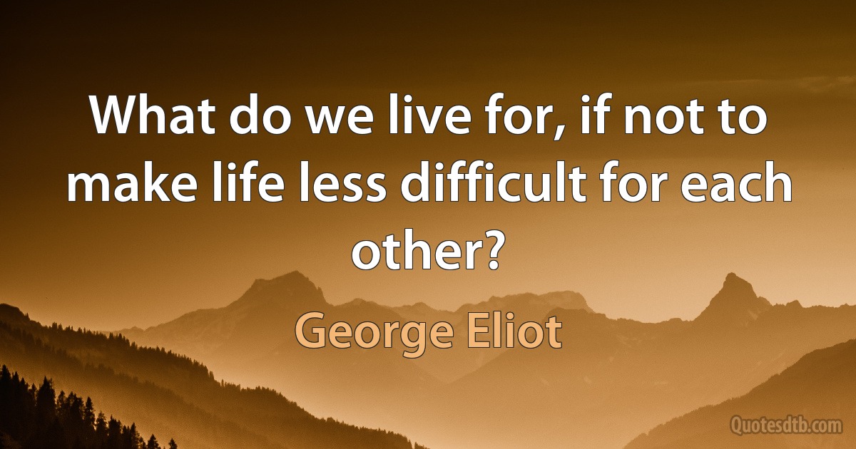 What do we live for, if not to make life less difficult for each other? (George Eliot)