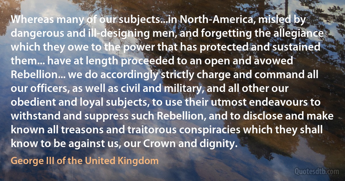 Whereas many of our subjects...in North-America, misled by dangerous and ill-designing men, and forgetting the allegiance which they owe to the power that has protected and sustained them... have at length proceeded to an open and avowed Rebellion... we do accordingly strictly charge and command all our officers, as well as civil and military, and all other our obedient and loyal subjects, to use their utmost endeavours to withstand and suppress such Rebellion, and to disclose and make known all treasons and traitorous conspiracies which they shall know to be against us, our Crown and dignity. (George III of the United Kingdom)