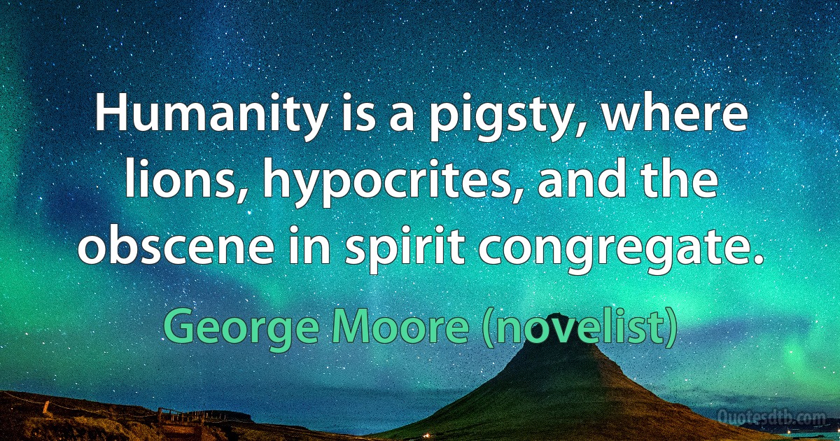 Humanity is a pigsty, where lions, hypocrites, and the obscene in spirit congregate. (George Moore (novelist))