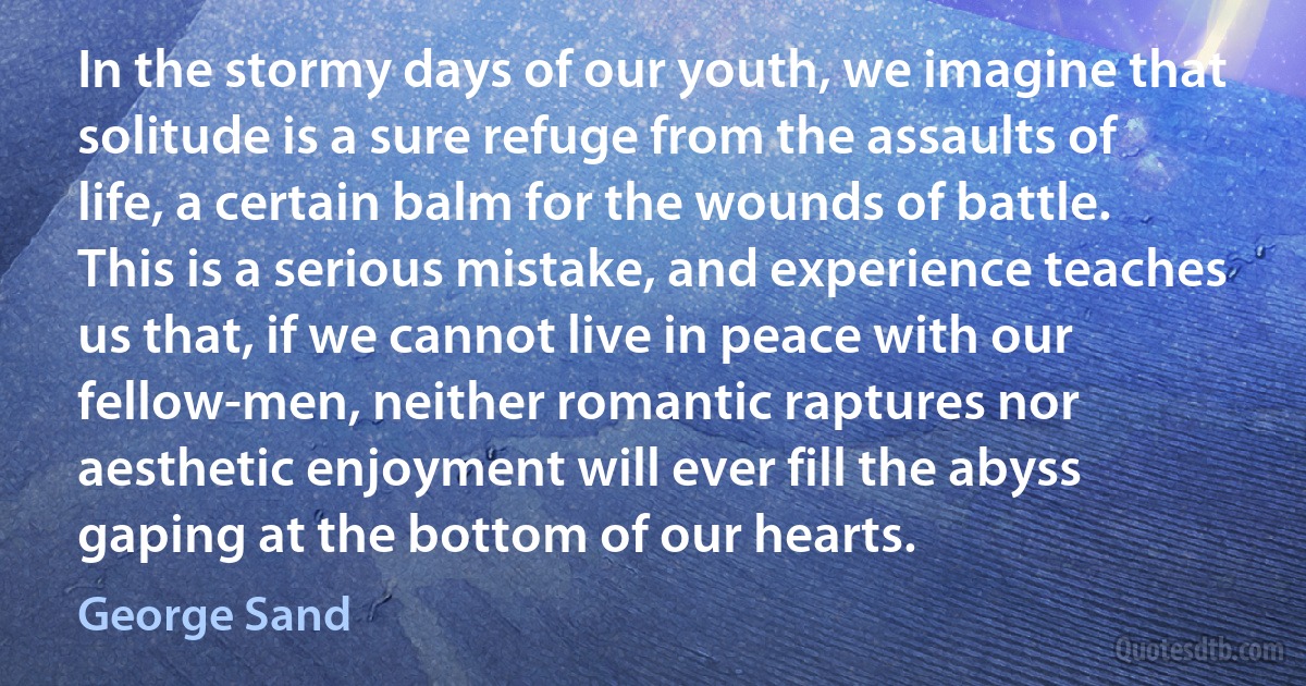 In the stormy days of our youth, we imagine that solitude is a sure refuge from the assaults of life, a certain balm for the wounds of battle. This is a serious mistake, and experience teaches us that, if we cannot live in peace with our fellow-men, neither romantic raptures nor aesthetic enjoyment will ever fill the abyss gaping at the bottom of our hearts. (George Sand)