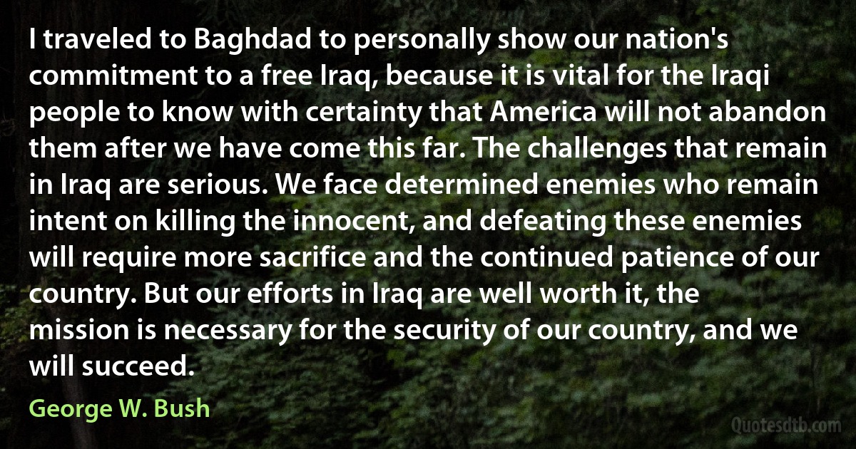 I traveled to Baghdad to personally show our nation's commitment to a free Iraq, because it is vital for the Iraqi people to know with certainty that America will not abandon them after we have come this far. The challenges that remain in Iraq are serious. We face determined enemies who remain intent on killing the innocent, and defeating these enemies will require more sacrifice and the continued patience of our country. But our efforts in Iraq are well worth it, the mission is necessary for the security of our country, and we will succeed. (George W. Bush)