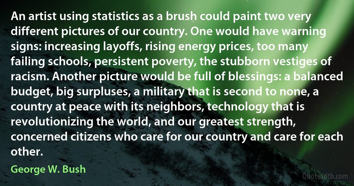 An artist using statistics as a brush could paint two very different pictures of our country. One would have warning signs: increasing layoffs, rising energy prices, too many failing schools, persistent poverty, the stubborn vestiges of racism. Another picture would be full of blessings: a balanced budget, big surpluses, a military that is second to none, a country at peace with its neighbors, technology that is revolutionizing the world, and our greatest strength, concerned citizens who care for our country and care for each other. (George W. Bush)