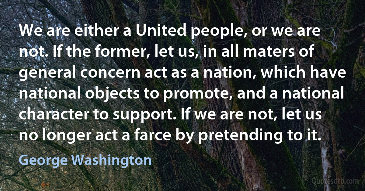 We are either a United people, or we are not. If the former, let us, in all maters of general concern act as a nation, which have national objects to promote, and a national character to support. If we are not, let us no longer act a farce by pretending to it. (George Washington)