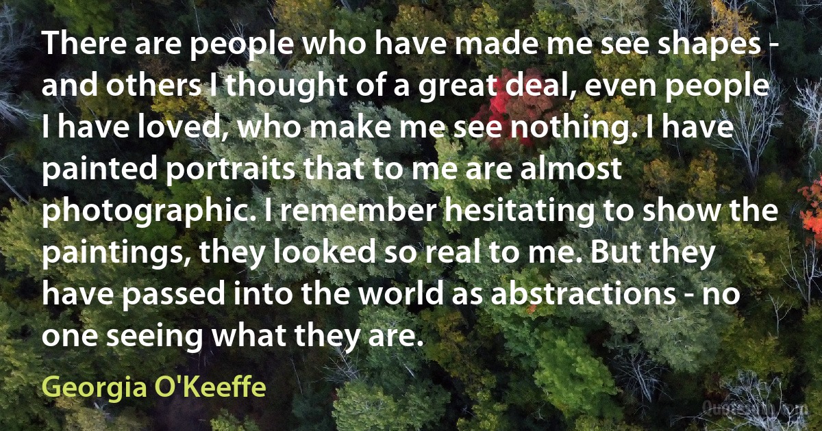 There are people who have made me see shapes - and others I thought of a great deal, even people I have loved, who make me see nothing. I have painted portraits that to me are almost photographic. I remember hesitating to show the paintings, they looked so real to me. But they have passed into the world as abstractions - no one seeing what they are. (Georgia O'Keeffe)