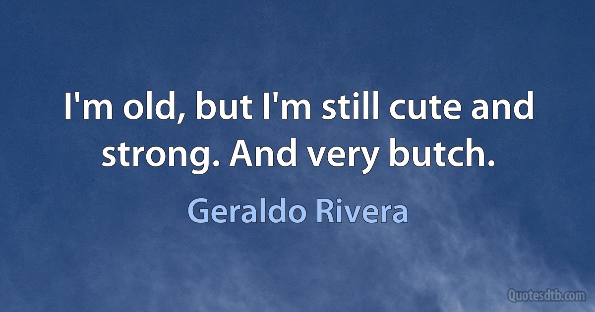 I'm old, but I'm still cute and strong. And very butch. (Geraldo Rivera)