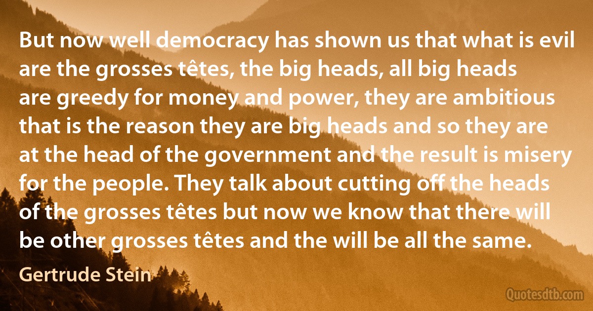 But now well democracy has shown us that what is evil are the grosses têtes, the big heads, all big heads are greedy for money and power, they are ambitious that is the reason they are big heads and so they are at the head of the government and the result is misery for the people. They talk about cutting off the heads of the grosses têtes but now we know that there will be other grosses têtes and the will be all the same. (Gertrude Stein)