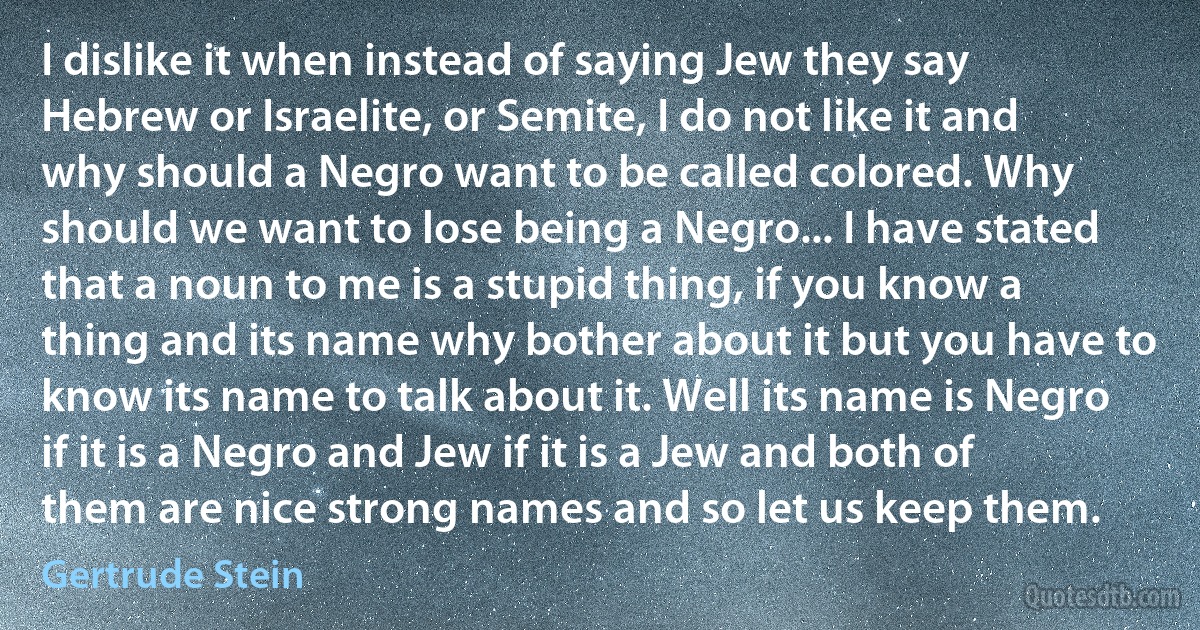 I dislike it when instead of saying Jew they say Hebrew or Israelite, or Semite, I do not like it and why should a Negro want to be called colored. Why should we want to lose being a Negro... I have stated that a noun to me is a stupid thing, if you know a thing and its name why bother about it but you have to know its name to talk about it. Well its name is Negro if it is a Negro and Jew if it is a Jew and both of them are nice strong names and so let us keep them. (Gertrude Stein)