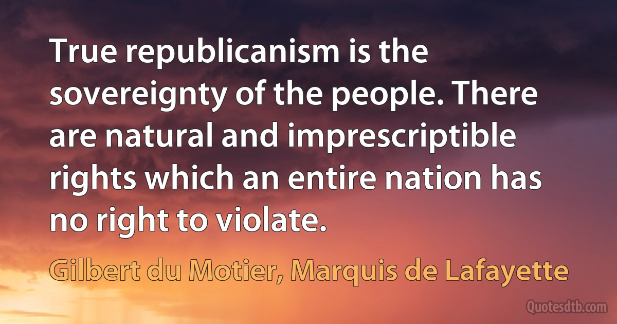 True republicanism is the sovereignty of the people. There are natural and imprescriptible rights which an entire nation has no right to violate. (Gilbert du Motier, Marquis de Lafayette)