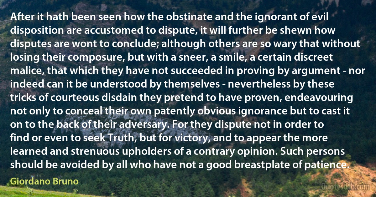 After it hath been seen how the obstinate and the ignorant of evil disposition are accustomed to dispute, it will further be shewn how disputes are wont to conclude; although others are so wary that without losing their composure, but with a sneer, a smile, a certain discreet malice, that which they have not succeeded in proving by argument - nor indeed can it be understood by themselves - nevertheless by these tricks of courteous disdain they pretend to have proven, endeavouring not only to conceal their own patently obvious ignorance but to cast it on to the back of their adversary. For they dispute not in order to find or even to seek Truth, but for victory, and to appear the more learned and strenuous upholders of a contrary opinion. Such persons should be avoided by all who have not a good breastplate of patience. (Giordano Bruno)