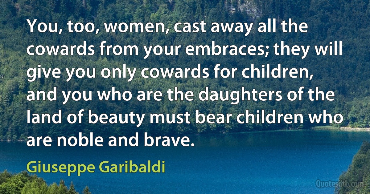 You, too, women, cast away all the cowards from your embraces; they will give you only cowards for children, and you who are the daughters of the land of beauty must bear children who are noble and brave. (Giuseppe Garibaldi)