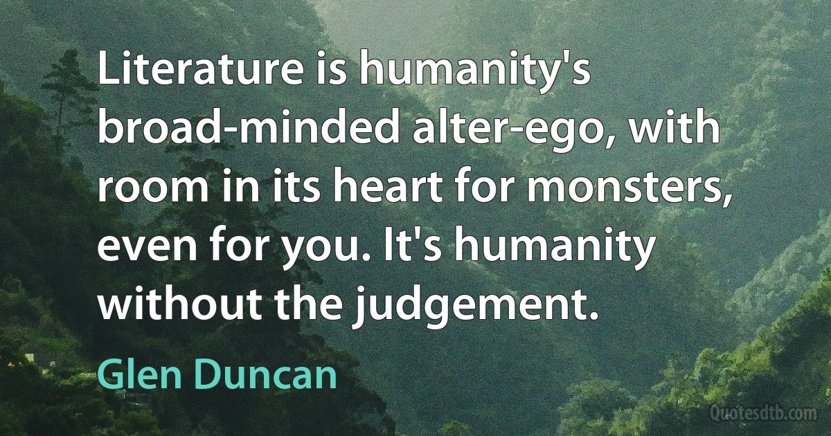 Literature is humanity's broad-minded alter-ego, with room in its heart for monsters, even for you. It's humanity without the judgement. (Glen Duncan)